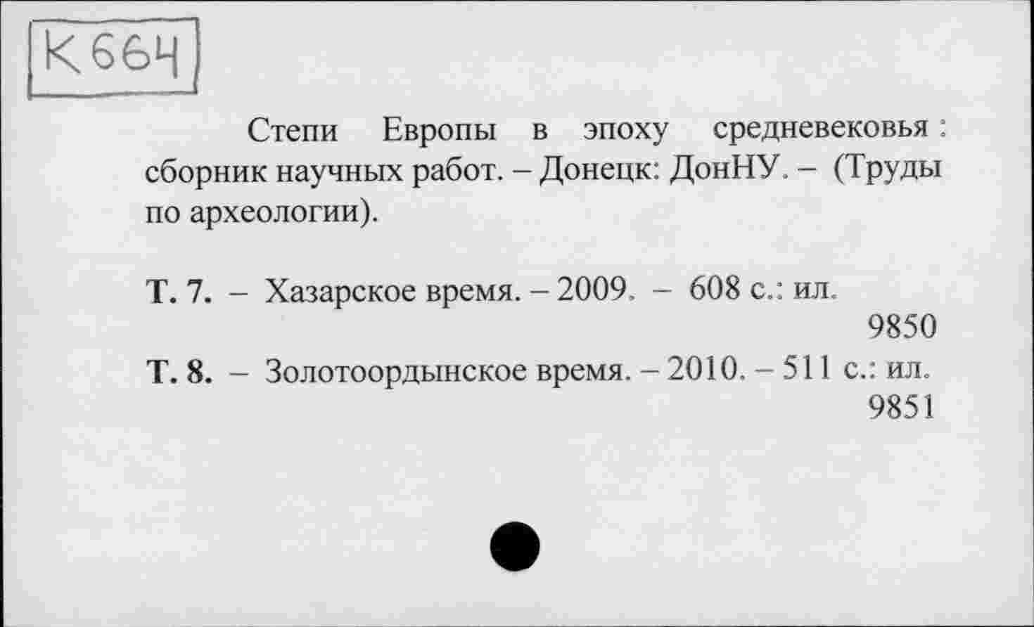 ﻿К66Ч
Степи Европы в эпоху средневековья : сборник научных работ. - Донецк: ДонНУ. - (Труды по археологии).
Т. 7. - Хазарское время. - 2009, - 608 с.: ил.
9850
Т. 8. - Золотоордынское время. - 2010. - 511 с.: ил.
9851